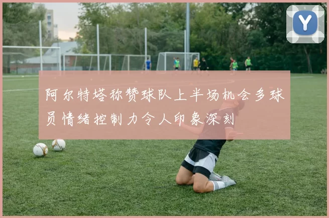 阿尔特塔称赞球队上半场机会多球员情绪控制力令人印象深刻