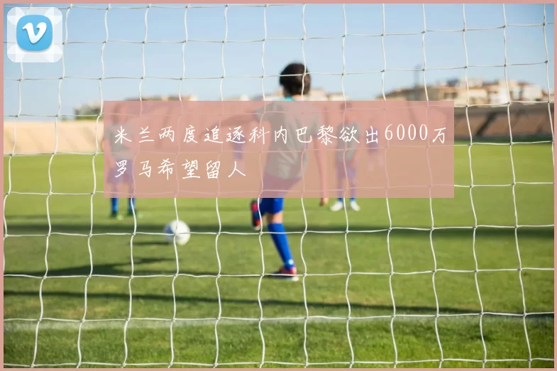 米兰两度追逐科内巴黎欲出6000万罗马希望留人