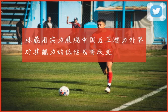 林葳用实力展现中国后卫潜力外界对其能力的低估或将改变
