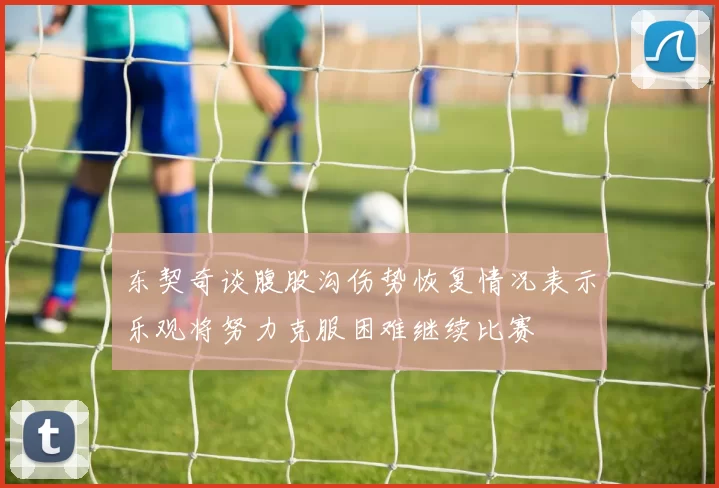东契奇谈腹股沟伤势恢复情况表示乐观将努力克服困难继续比赛