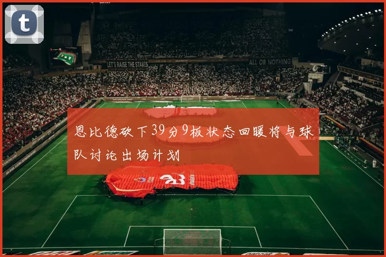 恩比德砍下39分9板状态回暖将与球队讨论出场计划