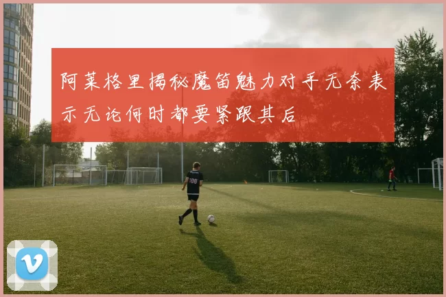 阿莱格里揭秘魔笛魅力对手无奈表示无论何时都要紧跟其后