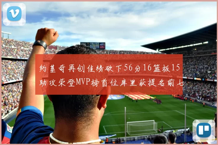 约基奇再创佳绩砍下56分16篮板15助攻荣登MVP榜首位库里获提名前七名无变化