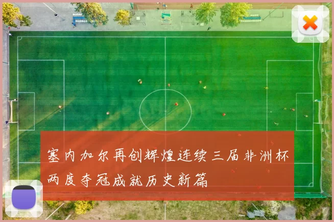 塞内加尔再创辉煌连续三届非洲杯两度夺冠成就历史新篇