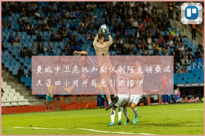 曼城中卫危机加剧仅剩阿克胡桑诺夫召回小将并有意引进格伊