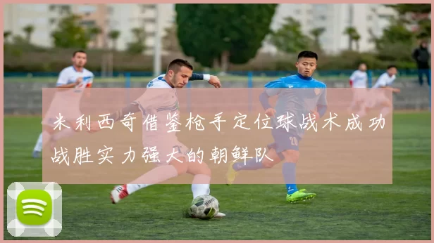 米利西奇借鉴枪手定位球战术成功战胜实力强大的朝鲜队