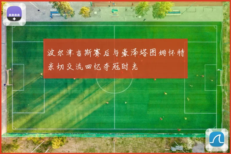 波尔津吉斯赛后与豪泽塔图姆怀特亲切交流回忆夺冠时光