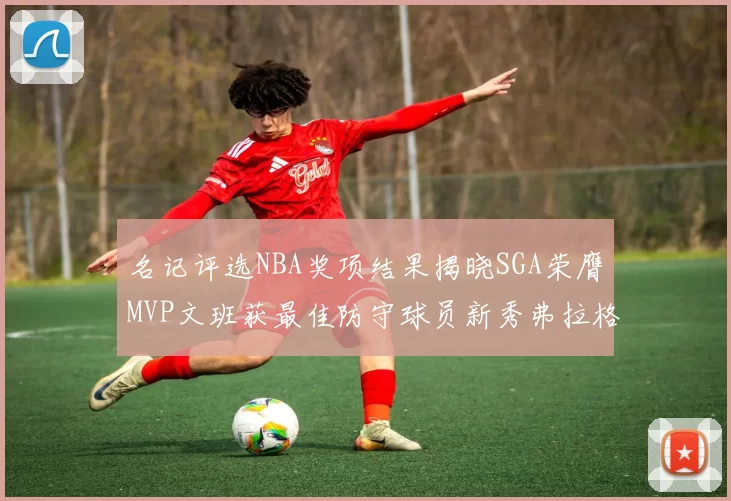 名记评选NBA奖项结果揭晓SGA荣膺MVP文班获最佳防守球员新秀弗拉格当选教练马祖拉获奖