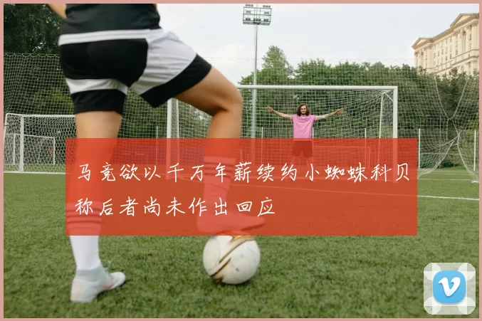 马竞欲以千万年薪续约小蜘蛛科贝称后者尚未作出回应