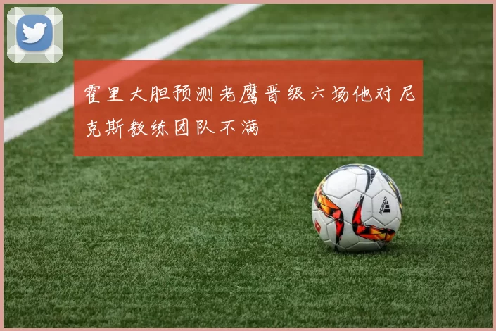 霍里大胆预测老鹰晋级六场他对尼克斯教练团队不满