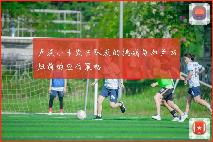 卢谈小卡失去队友的挑战与加兰回归前的应对策略