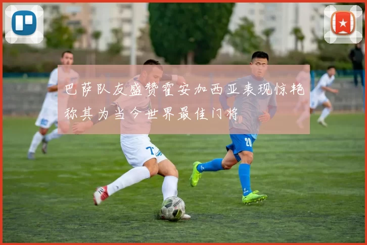 巴萨队友盛赞霍安加西亚表现惊艳称其为当今世界最佳门将