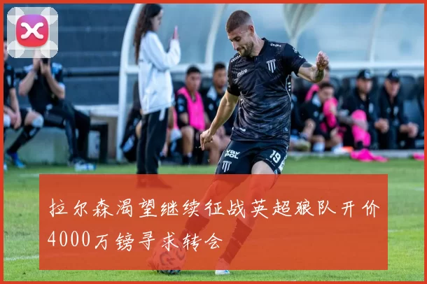 拉尔森渴望继续征战英超狼队开价4000万镑寻求转会