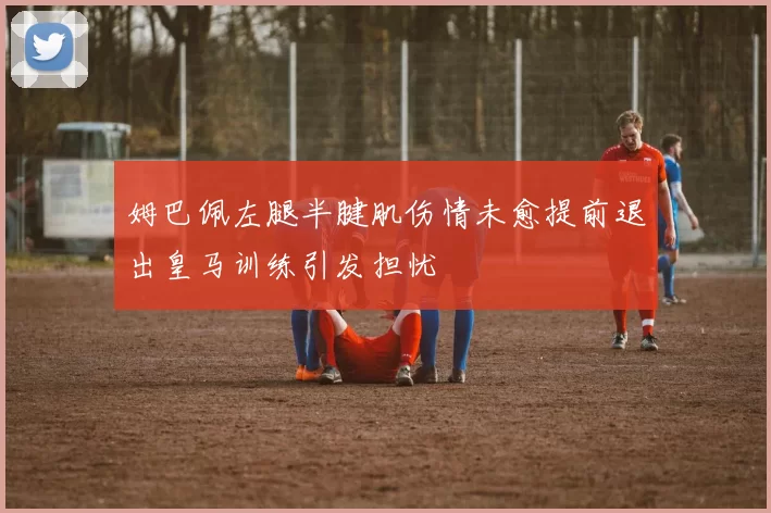 姆巴佩左腿半腱肌伤情未愈提前退出皇马训练引发担忧