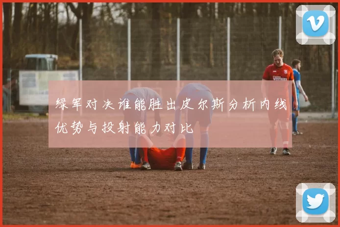 绿军对决谁能胜出皮尔斯分析内线优势与投射能力对比