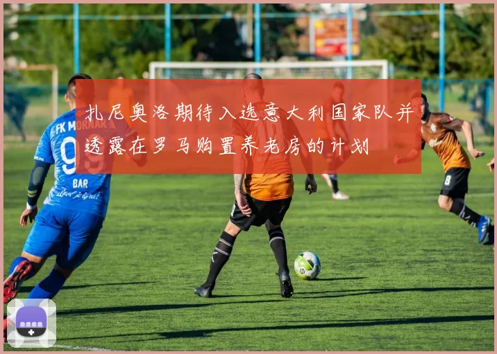 扎尼奥洛期待入选意大利国家队并透露在罗马购置养老房的计划