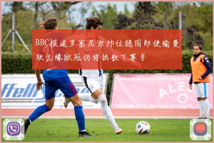 BBC报道罗塞尼尔帅位稳固即使输曼联无缘欧冠仍将执教下赛季