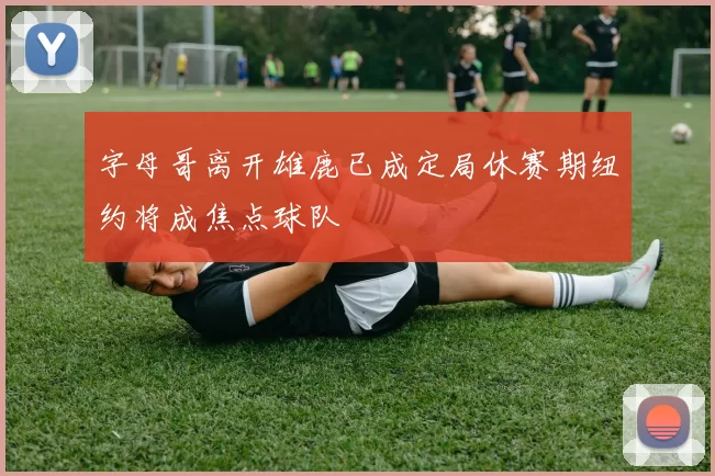 字母哥离开雄鹿已成定局休赛期纽约将成焦点球队