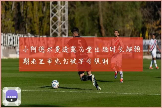 小阿德尔曼透露戈登出场时长超预期老里率先打破字母限制