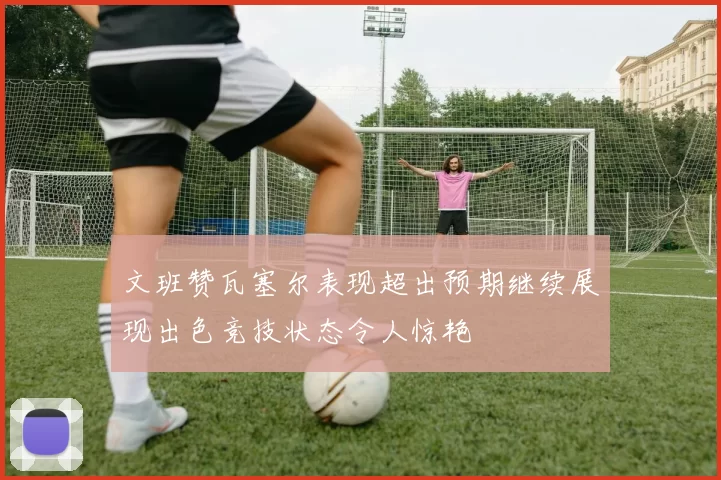 文班赞瓦塞尔表现超出预期继续展现出色竞技状态令人惊艳