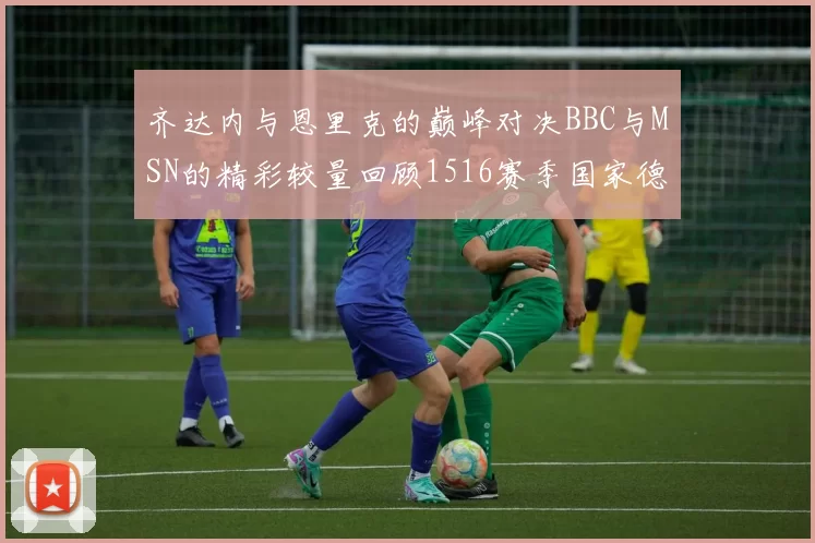 齐达内与恩里克的巅峰对决BBC与MSN的精彩较量回顾1516赛季国家德比