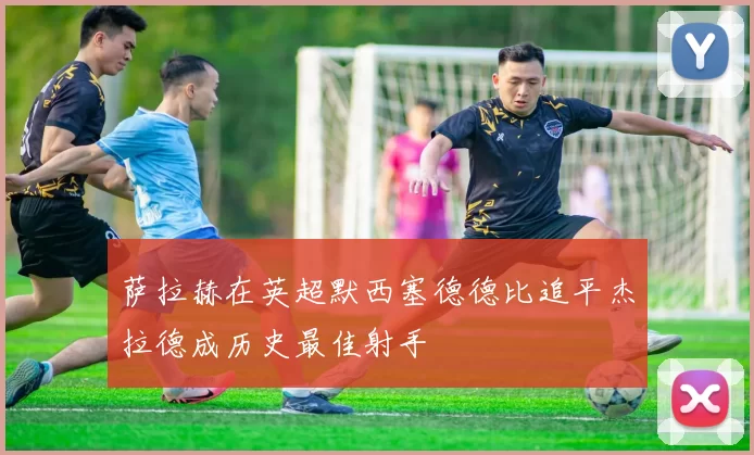 萨拉赫在英超默西塞德德比追平杰拉德成历史最佳射手