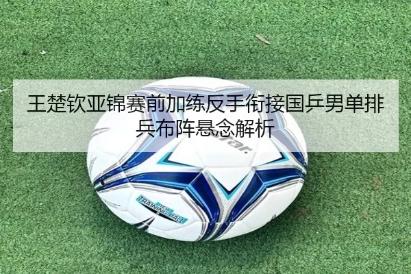 王楚钦亚锦赛前加练反手衔接国乒男单排兵布阵悬念解析
